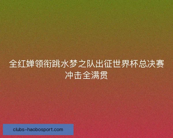 全红婵领衔跳水梦之队出征世界杯总决赛冲击全满贯