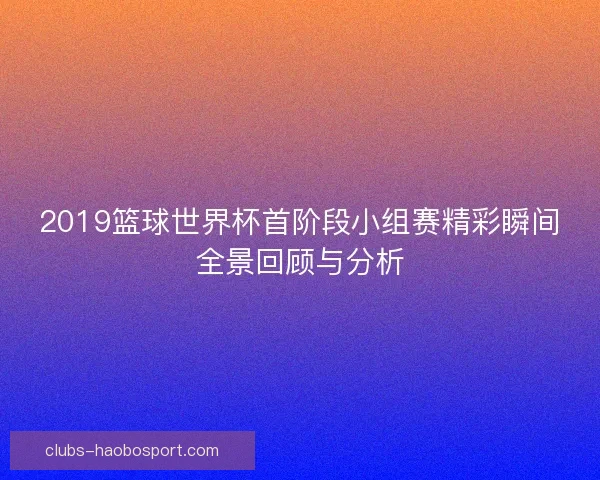 2019篮球世界杯首阶段小组赛精彩瞬间全景回顾与分析