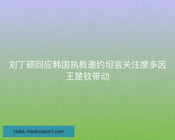 刘丁硕回应韩国执教邀约坦言关注度多因王楚钦带动