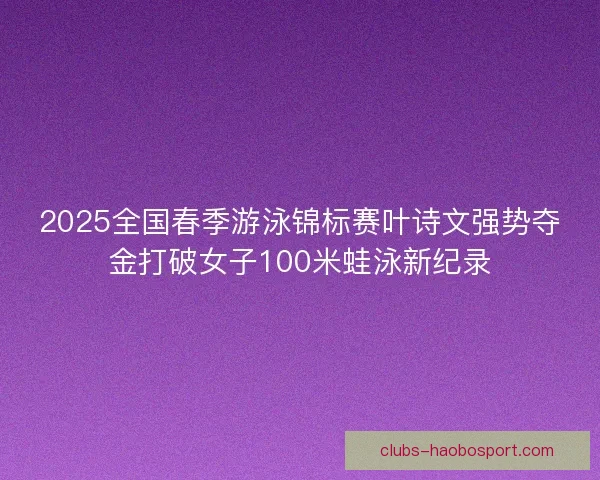 2025全国春季游泳锦标赛叶诗文强势夺金打破女子100米蛙泳新纪录