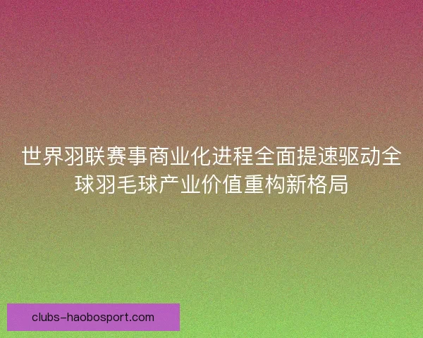 世界羽联赛事商业化进程全面提速驱动全球羽毛球产业价值重构新格局